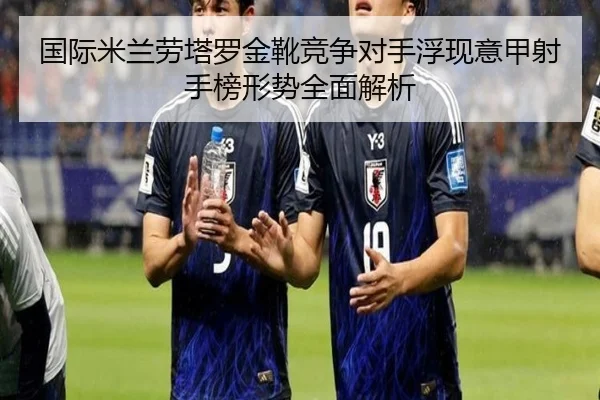 国际米兰劳塔罗金靴竞争对手浮现意甲射手榜形势全面解析