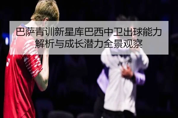 巴萨青训新星库巴西中卫出球能力解析与成长潜力全景观察