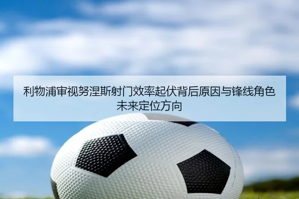 利物浦审视努涅斯射门效率起伏背后原因与锋线角色未来定位方向