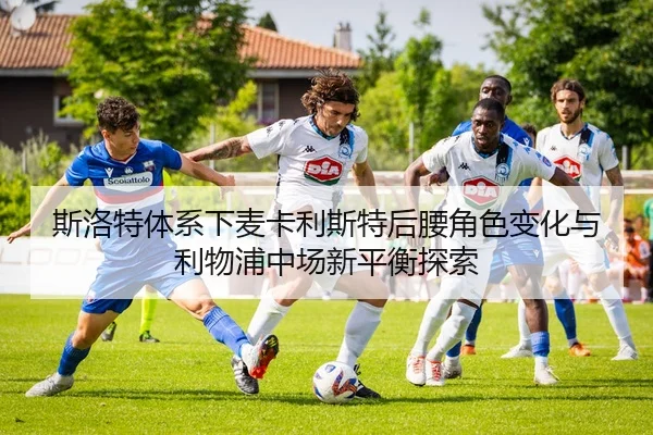 斯洛特体系下麦卡利斯特后腰角色变化与利物浦中场新平衡探索