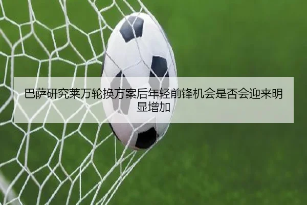 巴萨研究莱万轮换方案后年轻前锋机会是否会迎来明显增加